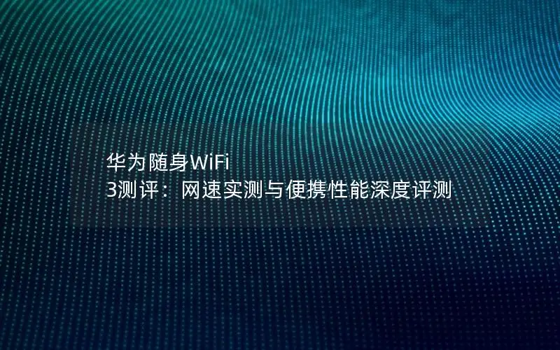 华为随身WiFi 3测评：网速实测与便携性能深度评测