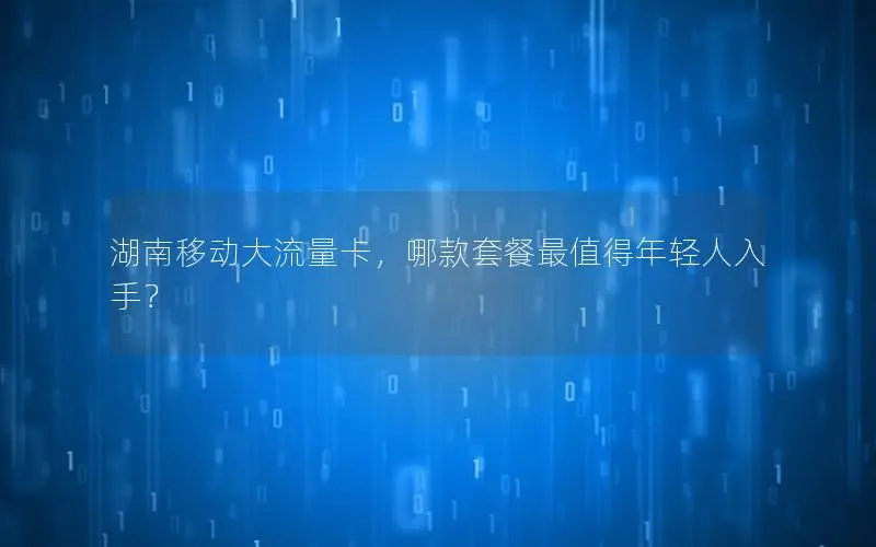 湖南移动大流量卡，哪款套餐最值得年轻人入手？