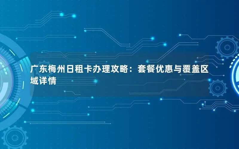 广东梅州日租卡办理攻略：套餐优惠与覆盖区域详情