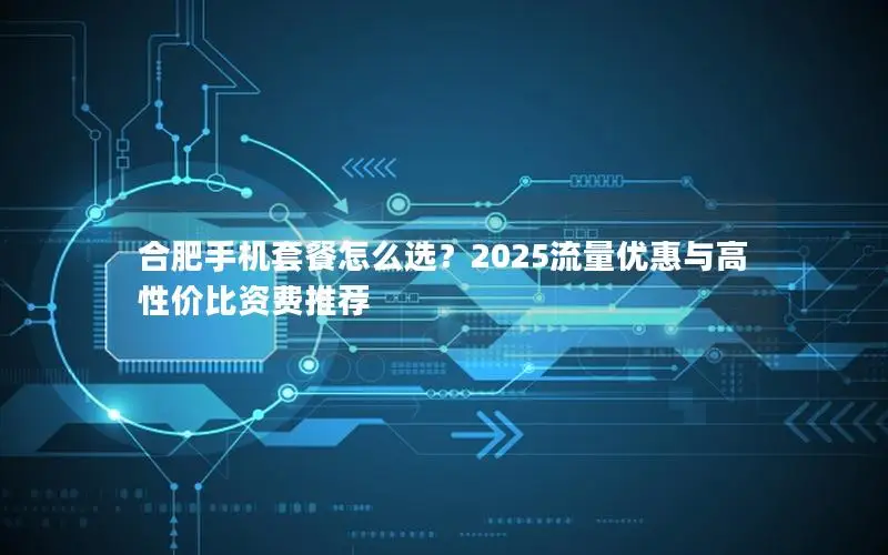 合肥手机套餐怎么选？2025流量优惠与高性价比资费推荐