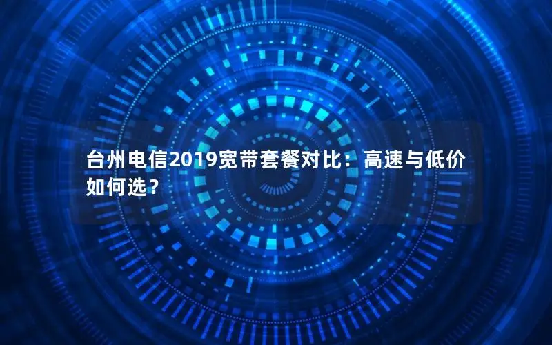 台州电信2019宽带套餐对比：高速与低价如何选？