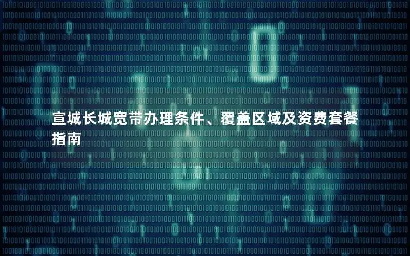 宣城长城宽带办理条件、覆盖区域及资费套餐指南