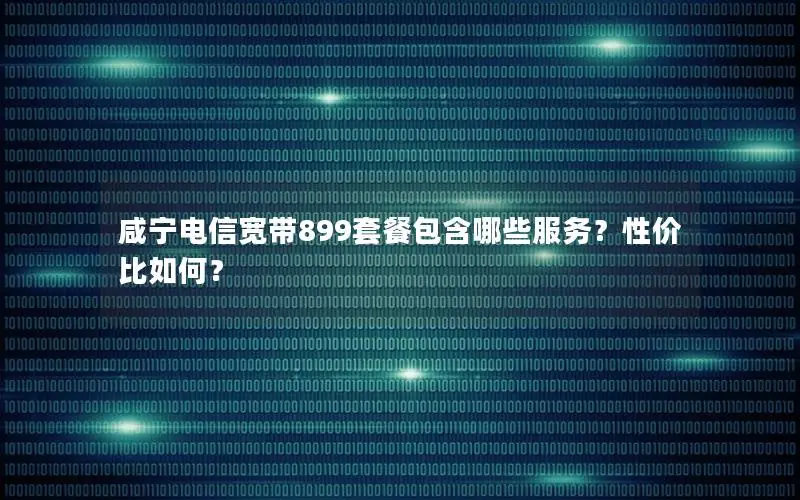 咸宁电信宽带899套餐包含哪些服务？性价比如何？