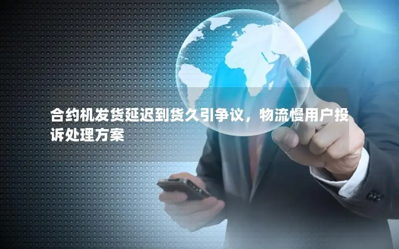 合约机发货延迟到货久引争议，物流慢用户投诉处理方案