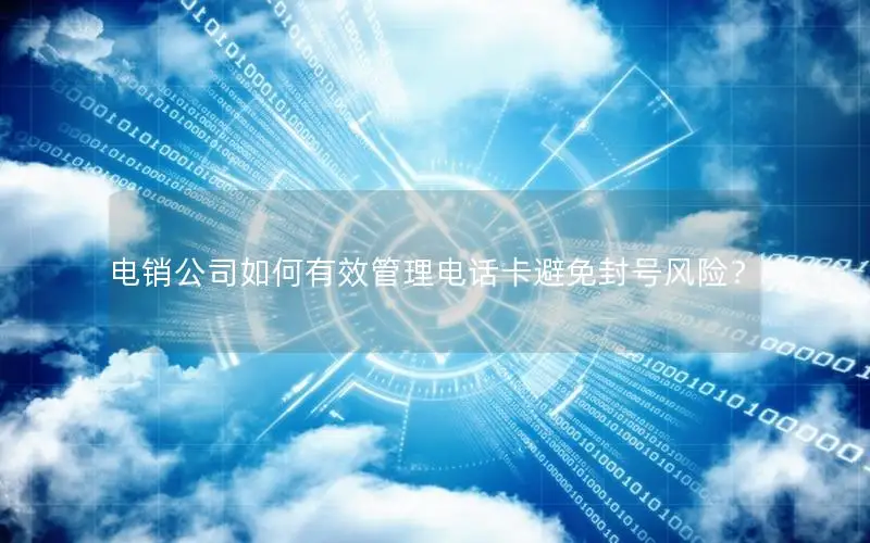 电销公司如何有效管理电话卡避免封号风险？