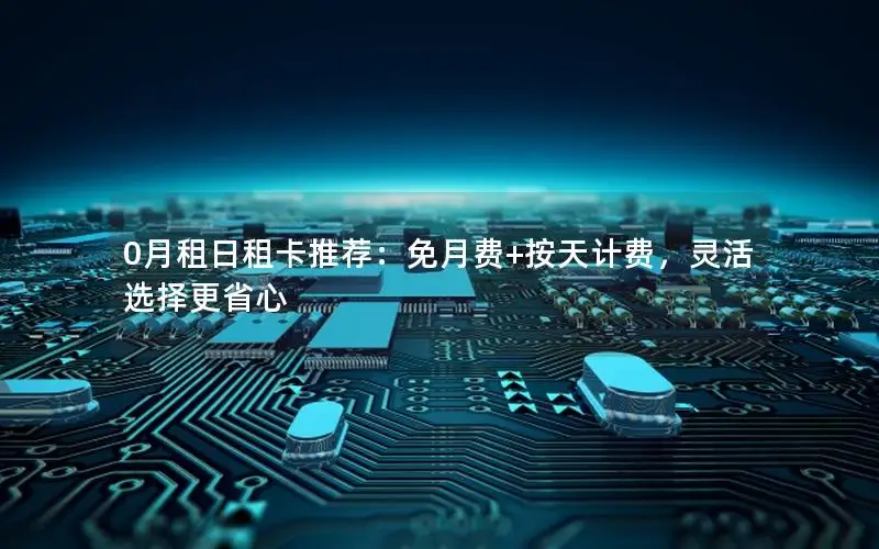 0月租日租卡推荐：免月费+按天计费，灵活选择更省心
