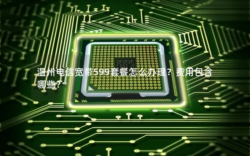 温州电信宽带599套餐怎么办理？费用包含哪些？