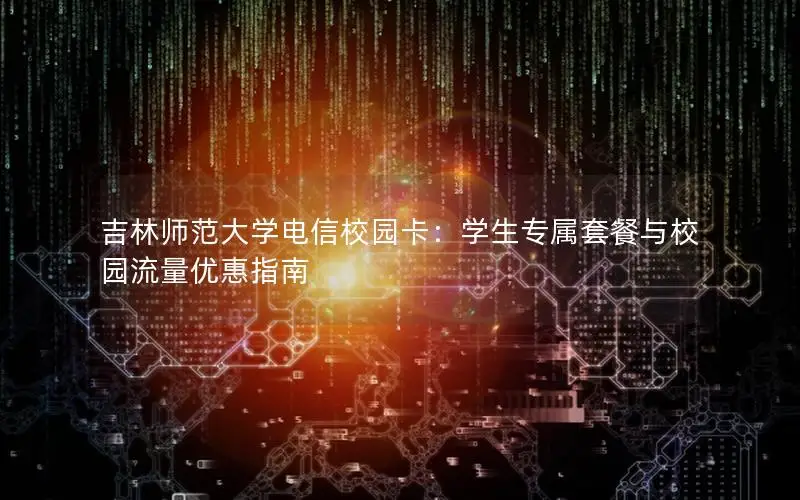 吉林师范大学电信校园卡：学生专属套餐与校园流量优惠指南