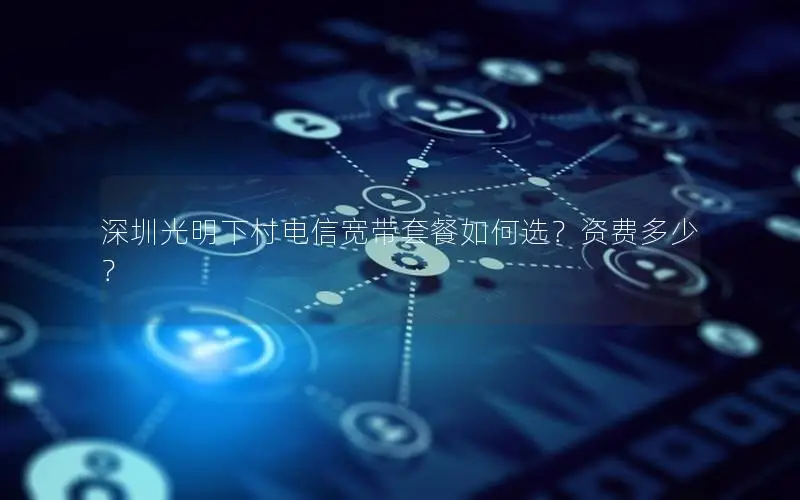 深圳光明下村电信宽带套餐如何选？资费多少？