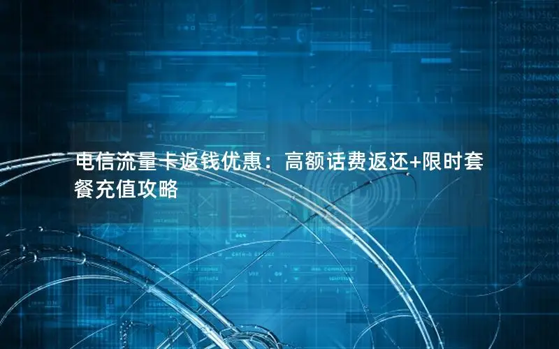 电信流量卡返钱优惠：高额话费返还+限时套餐充值攻略