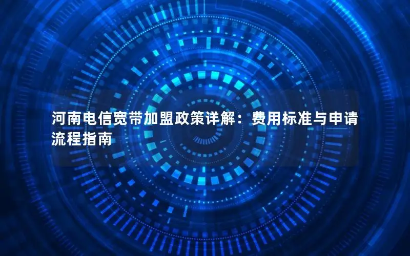 河南电信宽带加盟政策详解：费用标准与申请流程指南