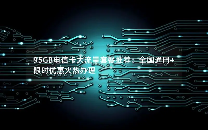 95GB电信卡大流量套餐推荐：全国通用+限时优惠火热办理