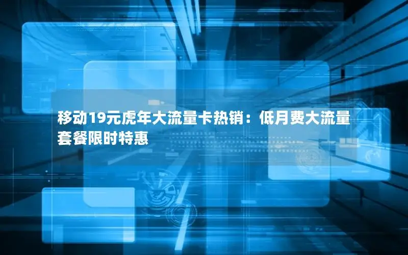 移动19元虎年大流量卡热销：低月费大流量套餐限时特惠