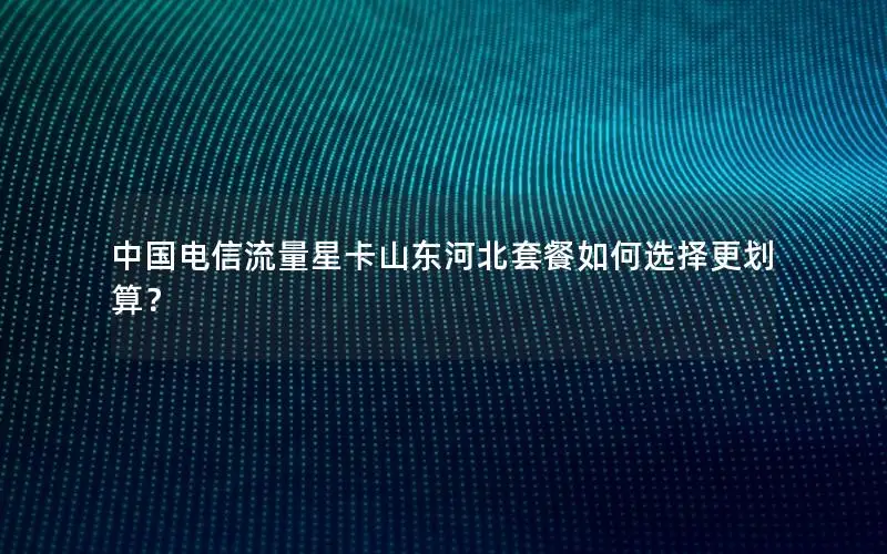 中国电信流量星卡山东河北套餐如何选择更划算？