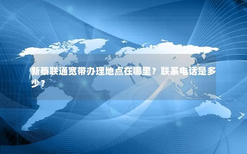 新蔡联通宽带办理地点在哪里？联系电话是多少？