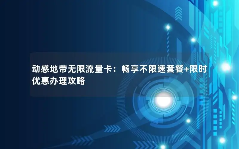 动感地带无限流量卡：畅享不限速套餐+限时优惠办理攻略