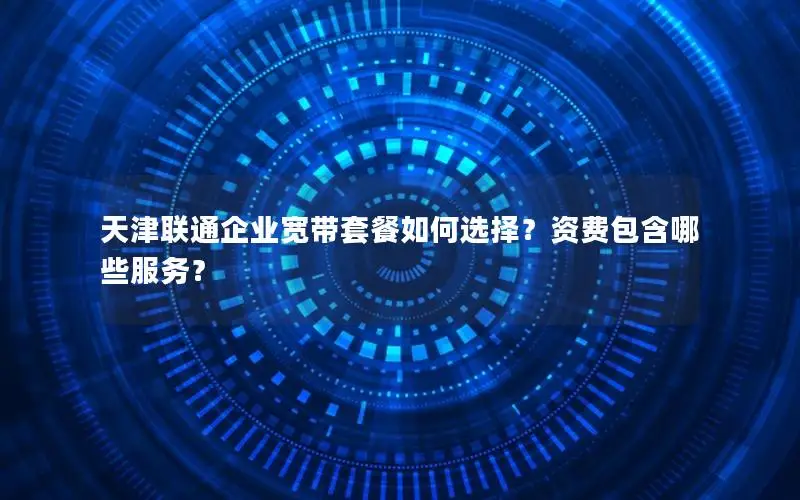 天津联通企业宽带套餐如何选择？资费包含哪些服务？
