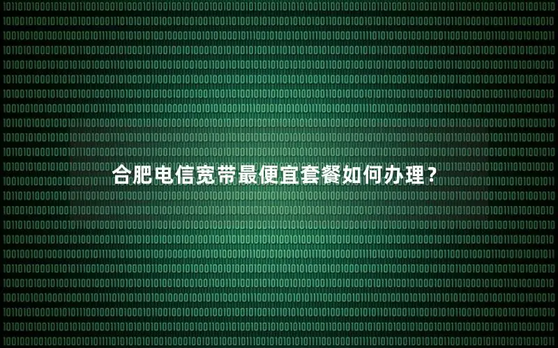 合肥电信宽带最便宜套餐如何办理？