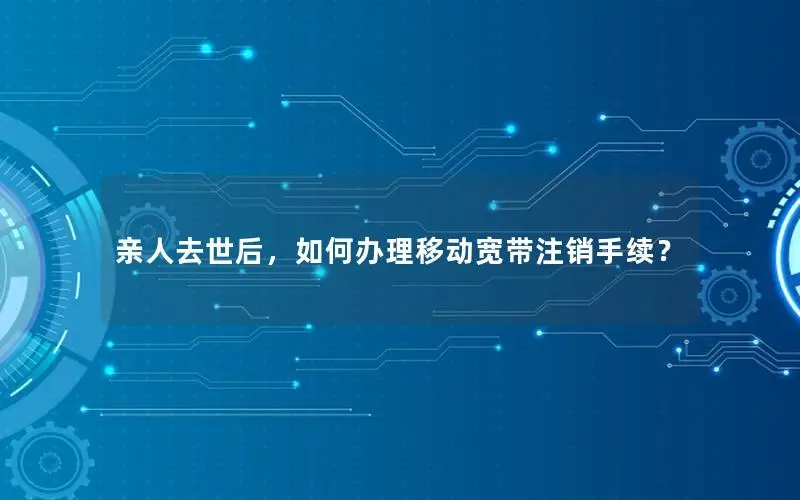 亲人去世后，如何办理移动宽带注销手续？