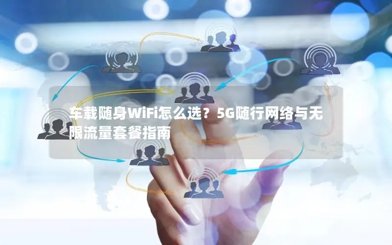 车载随身WiFi怎么选？5G随行网络与无限流量套餐指南