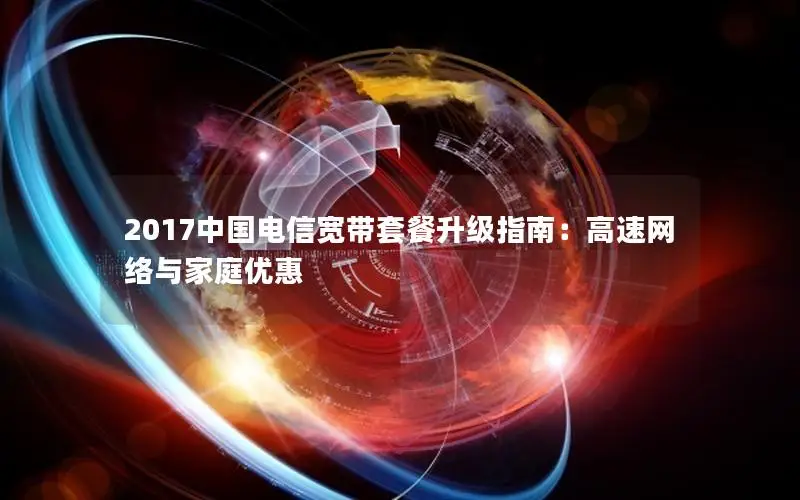 2017中国电信宽带套餐升级指南：高速网络与家庭优惠