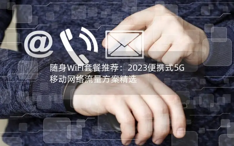 随身WiFi套餐推荐：2023便携式5G移动网络流量方案精选
