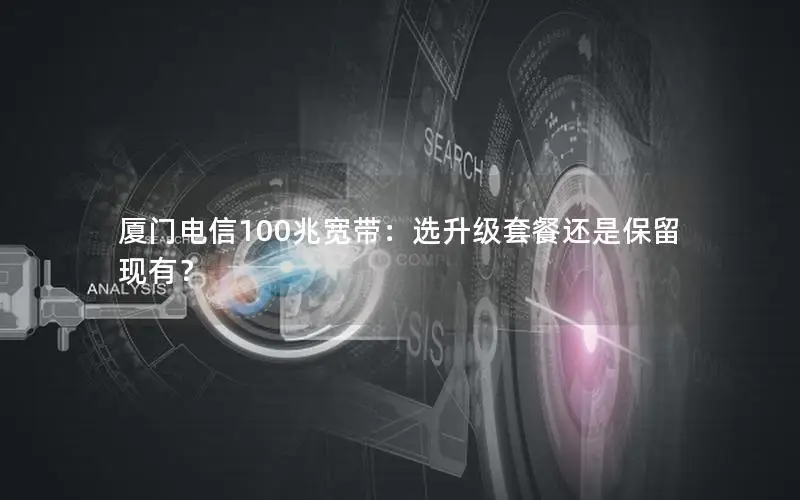 厦门电信100兆宽带：选升级套餐还是保留现有？