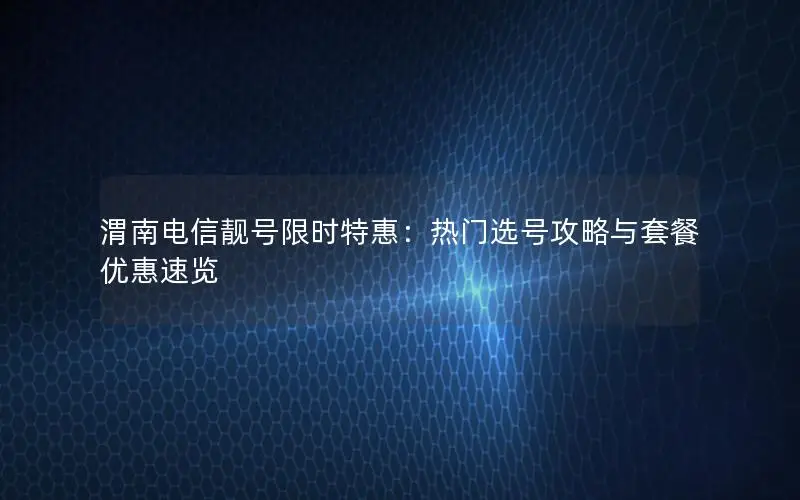 渭南电信靓号限时特惠：热门选号攻略与套餐优惠速览