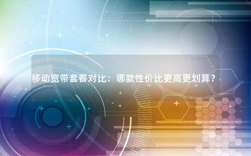 移动宽带套餐对比：哪款性价比更高更划算？