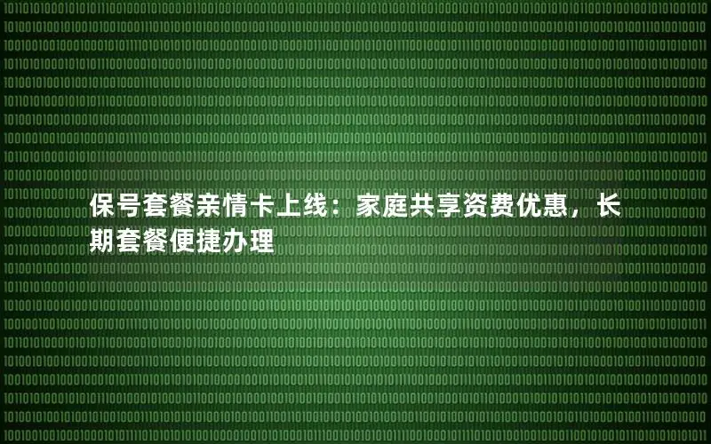 保号套餐亲情卡上线：家庭共享资费优惠，长期套餐便捷办理