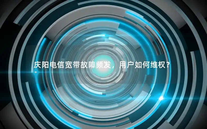 庆阳电信宽带故障频发，用户如何维权？