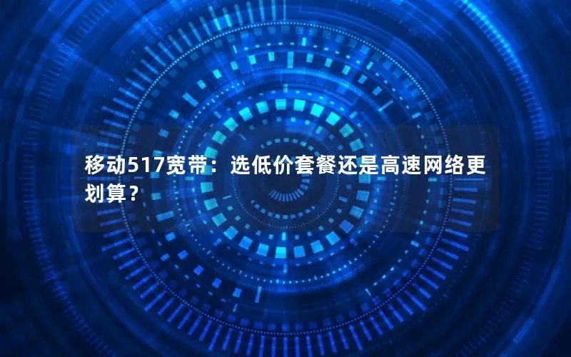 移动517宽带：选低价套餐还是高速网络更划算？