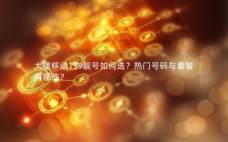 大理移动139靓号如何选？热门号码与套餐有哪些？