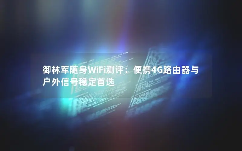 御林军随身WiFi测评：便携4G路由器与户外信号稳定首选