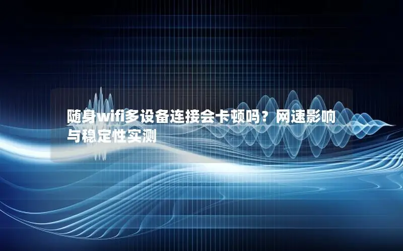 随身wifi多设备连接会卡顿吗？网速影响与稳定性实测