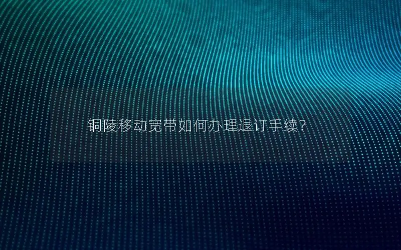 铜陵移动宽带如何办理退订手续？