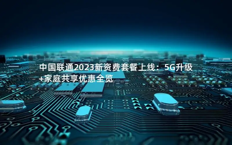中国联通2023新资费套餐上线：5G升级+家庭共享优惠全览