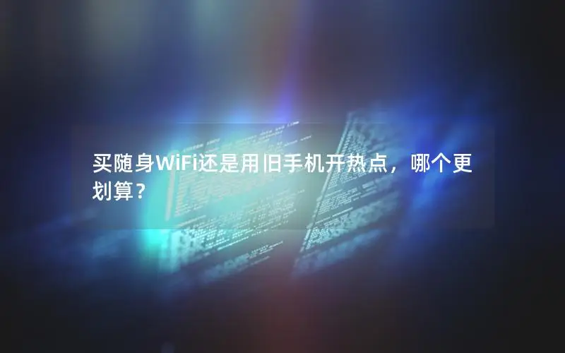 买随身WiFi还是用旧手机开热点，哪个更划算？