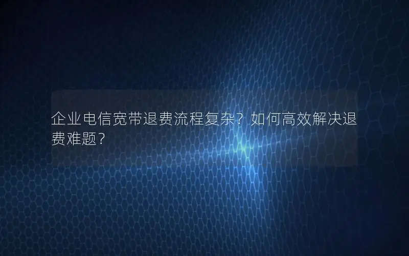 企业电信宽带退费流程复杂？如何高效解决退费难题？