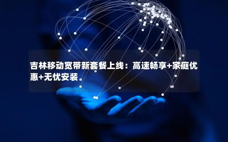 吉林移动宽带新套餐上线：高速畅享+家庭优惠+无忧安装