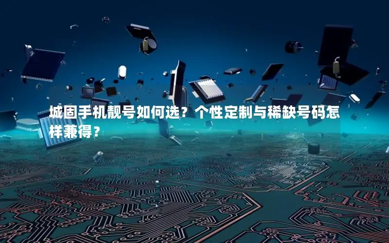 城固手机靓号如何选？个性定制与稀缺号码怎样兼得？