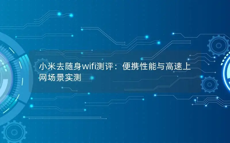 小米去随身wifi测评：便携性能与高速上网场景实测