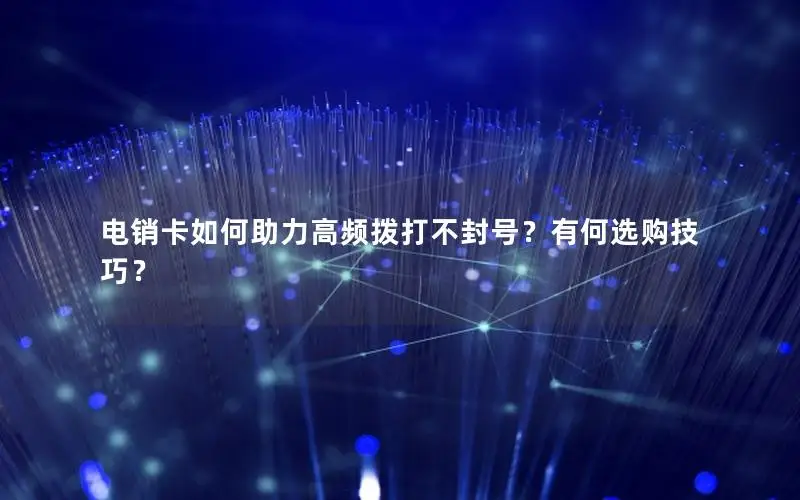 电销卡如何助力高频拨打不封号？有何选购技巧？