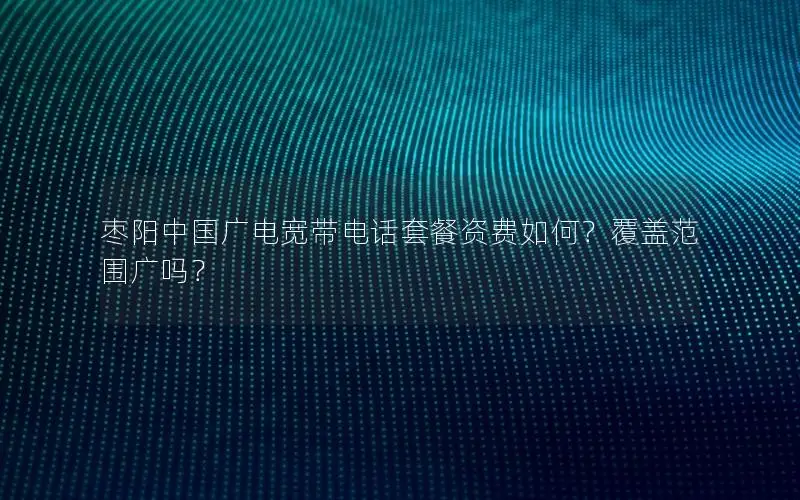 枣阳中国广电宽带电话套餐资费如何？覆盖范围广吗？