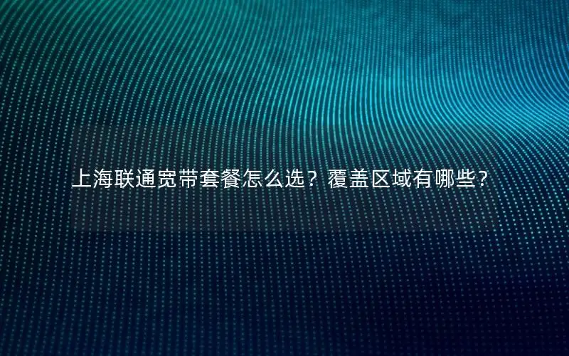 上海联通宽带套餐怎么选？覆盖区域有哪些？