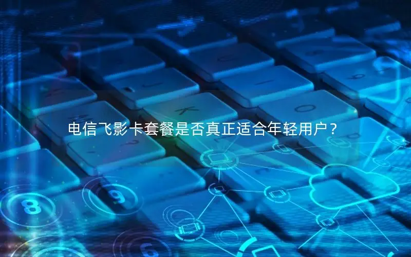 电信飞影卡套餐是否真正适合年轻用户？
