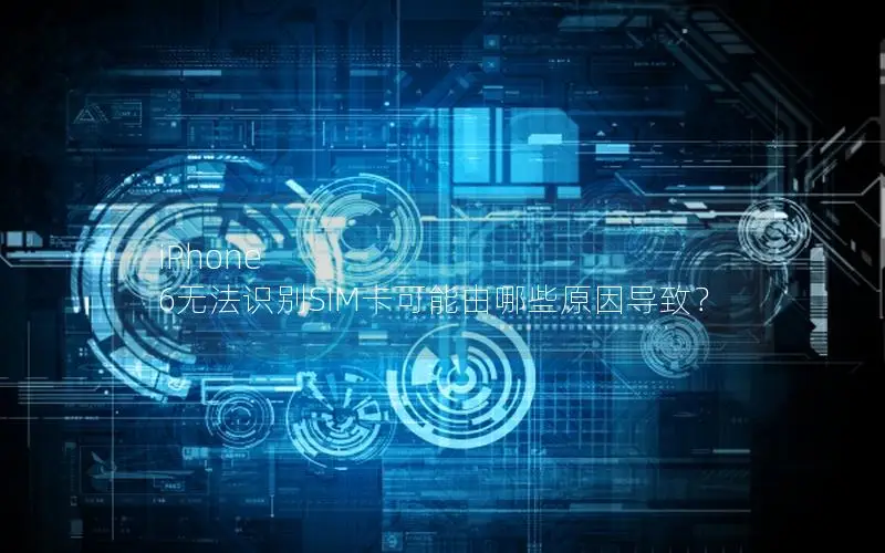 iPhone 6无法识别SIM卡可能由哪些原因导致？