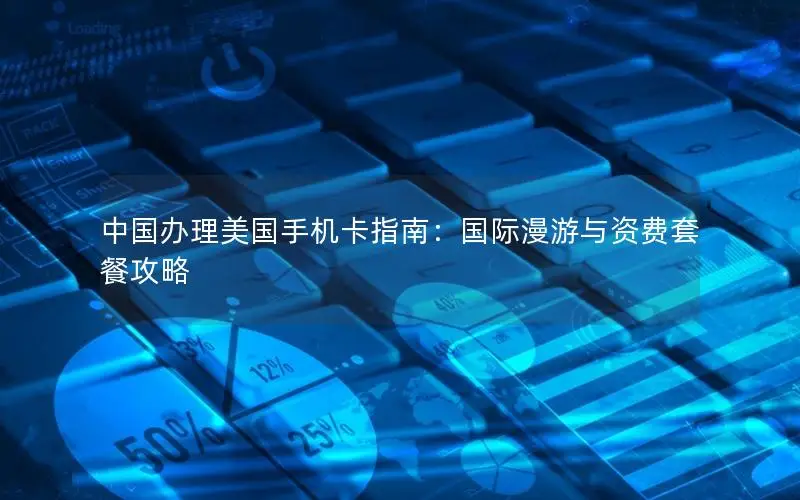 中国办理美国手机卡指南：国际漫游与资费套餐攻略