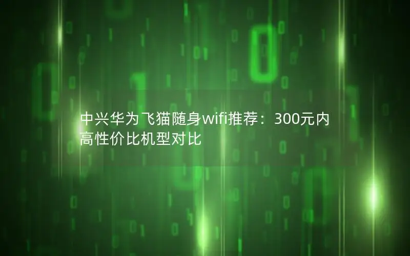 中兴华为飞猫随身wifi推荐：300元内高性价比机型对比