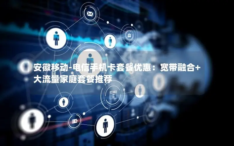 安徽移动-电信手机卡套餐优惠：宽带融合+大流量家庭套餐推荐